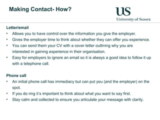 Making Contact- How?
Letter/email
• Allows you to have control over the information you give the employer.
• Gives the employer time to think about whether they can offer you experience.
• You can send them your CV with a cover letter outlining why you are
interested in gaining experience in their organisation.
• Easy for employers to ignore an email so it is always a good idea to follow it up
with a telephone call.
Phone call
• An initial phone call has immediacy but can put you (and the employer) on the
spot.
• If you do ring it’s important to think about what you want to say first.
• Stay calm and collected to ensure you articulate your message with clarity.
 