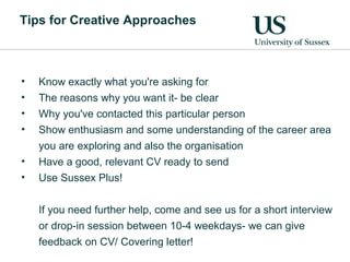 Tips for Creative Approaches
• Know exactly what you're asking for
• The reasons why you want it- be clear
• Why you've contacted this particular person
• Show enthusiasm and some understanding of the career area
you are exploring and also the organisation
• Have a good, relevant CV ready to send
• Use Sussex Plus!
If you need further help, come and see us for a short interview
or drop-in session between 10-4 weekdays- we can give
feedback on CV/ Covering letter!
 