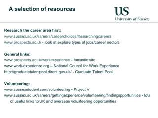 A selection of resources
Research the career area first:
www.sussex.ac.uk/careers/careerchoices/researchingcareers
www.prospects.ac.uk - look at explore types of jobs/career sectors
General links:
www.prospects.ac.uk/workexperience - fantastic site
www.work-experience.org – National Council for Work Experience
http://graduatetalentpool.direct.gov.uk/ - Graduate Talent Pool
Volunteering:
www.sussexstudent.com/volunteering - Project V
www.sussex.ac.uk/careers/gettingexperience/volunteering/findingopportunities - lots
of useful links to UK and overseas volunteering opportunities
 