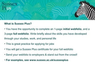 What is Sussex Plus?
• You have the opportunity to complete an 1-page initial webfolio, and a
3-page full webfolio. Write briefly about the skills you have developed
through your studies, work, and personal life
• This is great practice for applying for jobs
• You will get a Sussex Plus certificate for your full webfolio
• Send your webfolio to employers & stand out from the crowd!
• For examples, see www.sussex.ac.uk/sussexplus
 