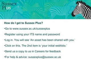 How do I get to Sussex Plus?
•Go to www.sussex.ac.uk/sussexplus
•Register using your ITS name and password
•Log in. You will see ‘An asset has been shared with you.’
•Click on this. The 2nd item is ‘your initial webfolio.’
•Send us a copy to us in Careers for feedback
•For help & advice: sussexplus@sussex.ac.uk
 