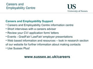 Careers and Employability Support
• Careers and Employability Centre information centre
• Short interviews with a careers adviser
• Review your CV/ application form/ letters
• Events - GradFair/ LawFair/ employer presentations
• Web based information and resources – look in research section
of our website for further information about making contacts
• Use Sussex Plus!
www.sussex.ac.uk/careers
 