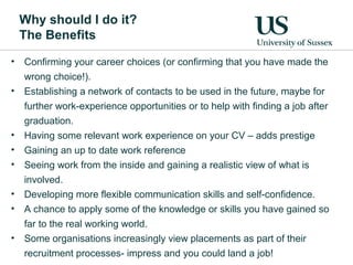 Why should I do it?
The Benefits
• Confirming your career choices (or confirming that you have made the
wrong choice!).
• Establishing a network of contacts to be used in the future, maybe for
further work-experience opportunities or to help with finding a job after
graduation.
• Having some relevant work experience on your CV – adds prestige
• Gaining an up to date work reference
• Seeing work from the inside and gaining a realistic view of what is
involved.
• Developing more flexible communication skills and self-confidence.
• A chance to apply some of the knowledge or skills you have gained so
far to the real working world.
• Some organisations increasingly view placements as part of their
recruitment processes- impress and you could land a job!
 