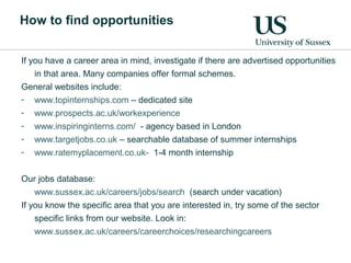 How to find opportunities
If you have a career area in mind, investigate if there are advertised opportunities
in that area. Many companies offer formal schemes.
General websites include:
- www.topinternships.com – dedicated site
- www.prospects.ac.uk/workexperience
- www.inspiringinterns.com/ - agency based in London
- www.targetjobs.co.uk – searchable database of summer internships
- www.ratemyplacement.co.uk- 1-4 month internship
Our jobs database:
www.sussex.ac.uk/careers/jobs/search (search under vacation)
If you know the specific area that you are interested in, try some of the sector
specific links from our website. Look in:
www.sussex.ac.uk/careers/careerchoices/researchingcareers
 
