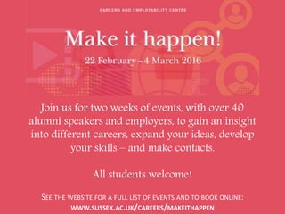 Join us for two weeks of events, with over 40
alumni speakers and employers, to gain an insight
into different careers, expand your ideas, develop
your skills – and make contacts.
All students welcome!
SEE THE WEBSITE FOR A FULL LIST OF EVENTS AND TO BOOK ONLINE:
WWW.SUSSEX.AC.UK/CAREERS/MAKEITHAPPEN
 