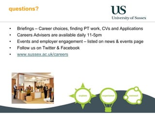 questions?
• Briefings – Career choices, finding PT work, CVs and Applications
• Careers Advisers are available daily 11-5pm
• Events and employer engagement – listed on news & events page
• Follow us on Twitter & Facebook
• www.sussex.ac.uk/careers
 