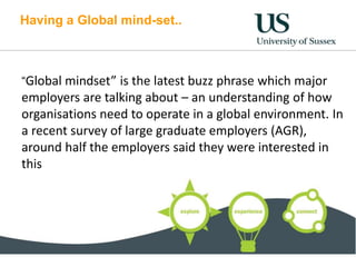 Having a Global mind-set..
“Global mindset” is the latest buzz phrase which major
employers are talking about – an understanding of how
organisations need to operate in a global environment. In
a recent survey of large graduate employers (AGR),
around half the employers said they were interested in
this
 