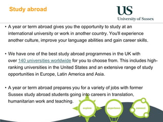 Study abroad
• A year or term abroad gives you the opportunity to study at an
international university or work in another country. You'll experience
another culture, improve your language abilities and gain career skills.
• We have one of the best study abroad programmes in the UK with
over 140 universities worldwide for you to choose from. This includes high-
ranking universities in the United States and an extensive range of study
opportunities in Europe, Latin America and Asia.
• A year or term abroad prepares you for a variety of jobs with former
Sussex study abroad students going into careers in translation,
humanitarian work and teaching.
 