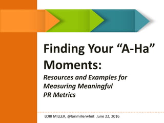 Finding Your “A-Ha”
Moments:
Resources and Examples for
Measuring Meaningful
PR Metrics
LORI MILLER, @lorimillerwhnt June 22, 2016
 