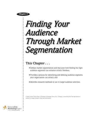 Finding Your
Audience
Through Market
Segmentation
This Chapter . . .
••Defines market segmentation and discusses how finding the right
audience segments can enhance artistic freedom;
••Provides a process for identifying and defining audience segments
your organization can attract; and
••Identifies research methods to use in target audience selection.  
Chapter author Dona Vitale is President of Strategic Focus, Inc., Chicago, a consulting firm that specializes in
research on target prospect needs and motivations.
Chapter 3
 