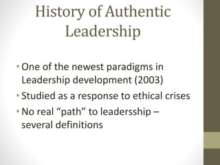 History of Authentic
Leadership
•One of the newest paradigms in
Leadership development (2003)
•Studied as a response to et...
