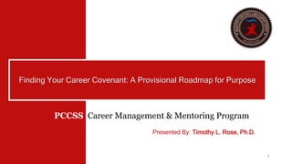 1
Finding Your Career Covenant: A Provisional Roadmap for Purpose
PCCSS Career Management & Mentoring Program
Presented By: Timothy L. Rose, Ph.D.
 