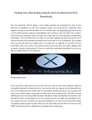 Finding Your Mac Ready towards the Free Mavericks OS X
Downloads
The new Mavericks OSX by Apple is now readily available for download but prior to you
perform an installation on your own computer system, you could need to undertake some
upgrades relying on your Mac product. For the software part, the Mavericks OS X that is an OS
X 10.9 model presents backward compatibility with numerous with the older OS X models.
You'll find many techniques that you simply must undertake to ensure hardware compatibility,
nonetheless. The new Mavericks are often an essential upgrade towards the previous OS X
versions however the installation procedure will not include a lot of complexities. The changes
that you just will need for making prior to carrying out an upgrade on the OSX 10.9 are
reasonably minor ones. Some in the actions that you just will carry will involve adding some
computer software enhancements. There are many Mac application downloads that you are
able to readily discover for this purpose.

Design specifications

If you may have a Mac that runs on an OS X 10.6.8 or later on, then your appliance might be
compatible aided by the Mavericks OS X. Any machine that can acquire up the Mountain Lion
can run the Mavericks OS X. Some from the compatible models onto which you can set up the
most current OSX iteration incorporate the iMacs that were produced after mid-2007, the late
2008 Aluminium or the Early 2009 and newer MacBook models, the MacBook Air models in the
late 2008 to date, the MacBook Pro 13-inch models from the mid-2009, the MacBook Pro 15inch models from the mid-2007, and also the MacBook Pro 17-inch from the late 2007. Other
compatible models include the Mac Mini from the early 2009, and the Mac Pro from the early
2008. The Mavericks OS X is additionally compatible while using Xserve.

 