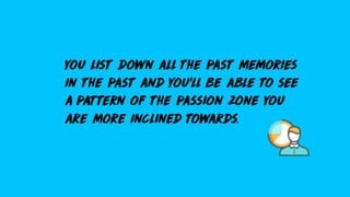you list down all the past memories
in the past and you’ll be able to see
a pattern of the passion zone you
are more inclined towards.
 