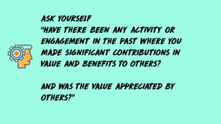 ask yourself
“Have there been any activity or
engagement in the past where you
made significant contributions in
value and benefits to others?
And was the value appreciated by
others?”
 