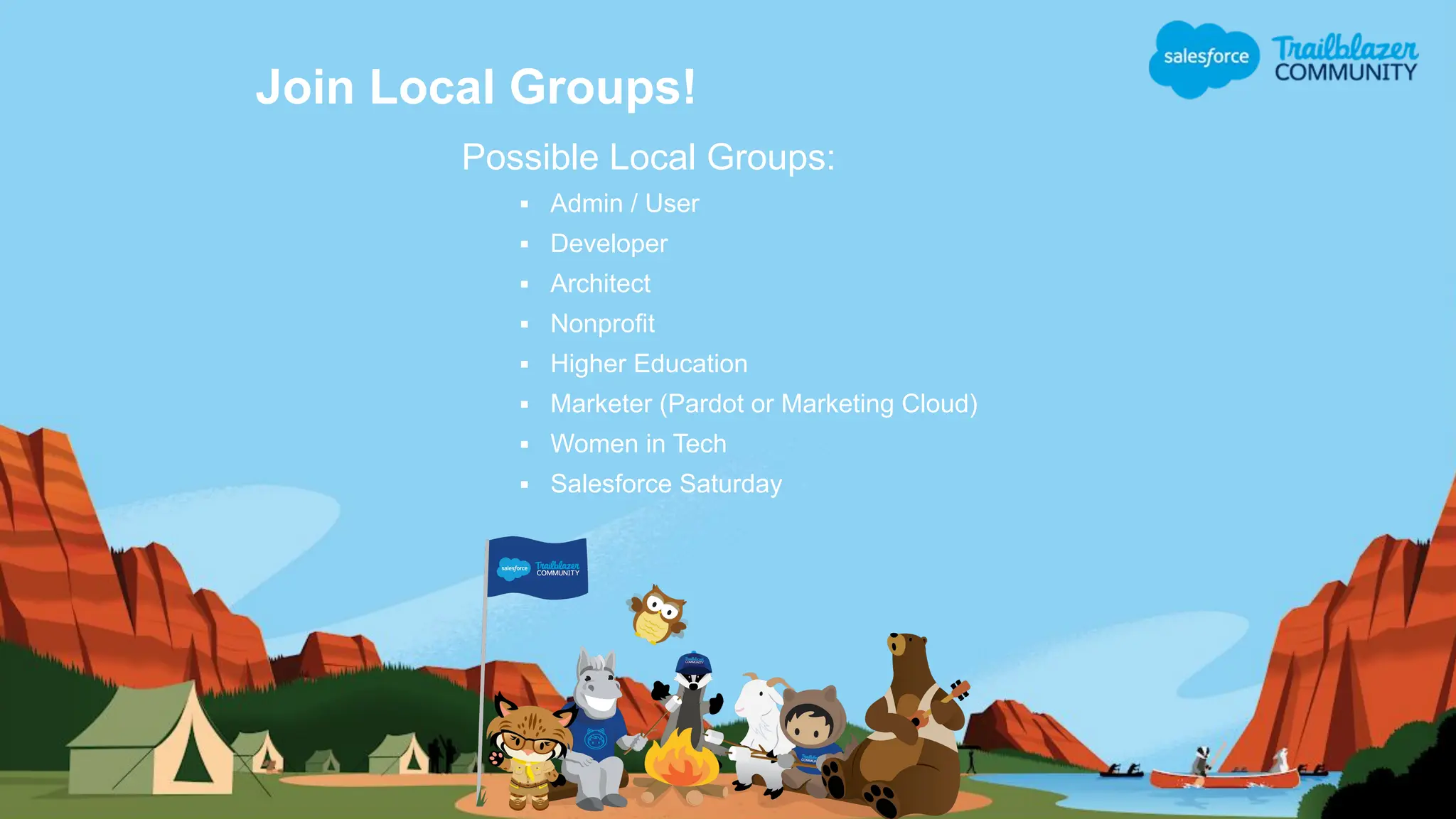 Join Local Groups!
Possible Local Groups:
▪ Admin / User
▪ Developer
▪ Architect
▪ Nonprofit
▪ Higher Education
▪ Marketer (Pardot or Marketing Cloud)
▪ Women in Tech
▪ Salesforce Saturday
 