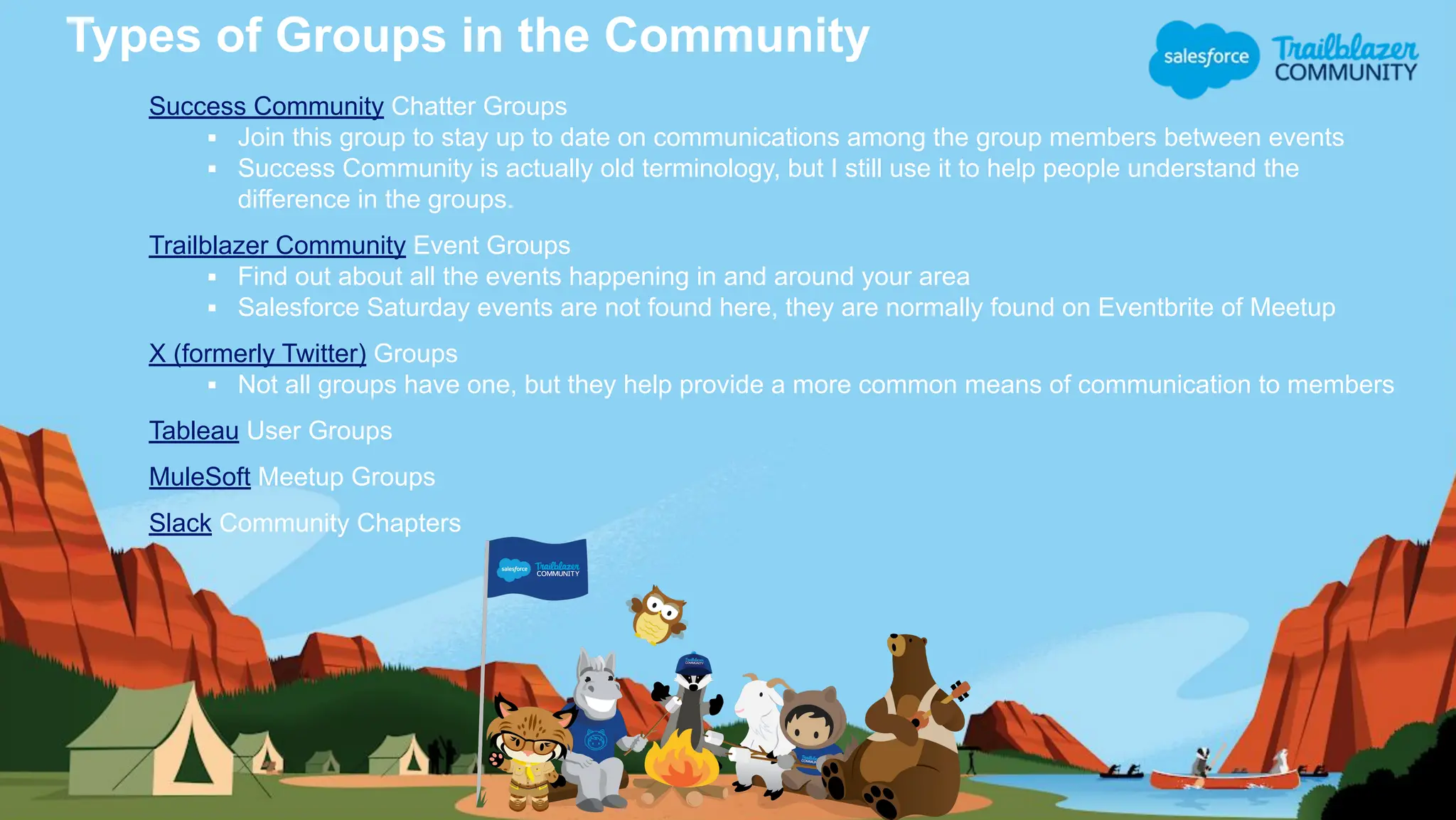 Types of Groups in the Community
Success Community Chatter Groups
▪ Join this group to stay up to date on communications among the group members between events
▪ Success Community is actually old terminology, but I still use it to help people understand the
difference in the groups.
Trailblazer Community Event Groups
▪ Find out about all the events happening in and around your area
▪ Salesforce Saturday events are not found here, they are normally found on Eventbrite of Meetup
X (formerly Twitter) Groups
▪ Not all groups have one, but they help provide a more common means of communication to members
Tableau User Groups
MuleSoft Meetup Groups
Slack Community Chapters
 