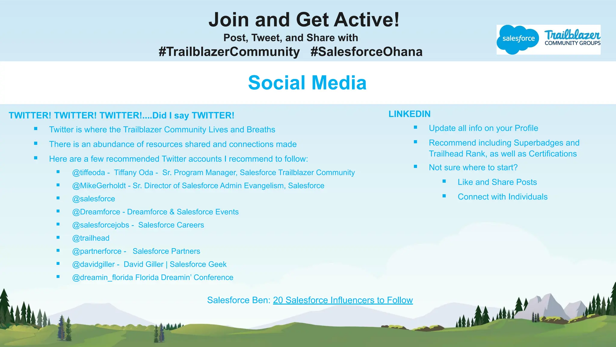 Join and Get Active!
Post, Tweet, and Share with
#TrailblazerCommunity #SalesforceOhana
Social Media
TWITTER! TWITTER! TWITTER!....Did I say TWITTER!
▪ Twitter is where the Trailblazer Community Lives and Breaths
▪ There is an abundance of resources shared and connections made
▪ Here are a few recommended Twitter accounts I recommend to follow:
▪ @tiffeoda - Tiffany Oda - Sr. Program Manager, Salesforce Trailblazer Community
▪ @MikeGerholdt - Sr. Director of Salesforce Admin Evangelism, Salesforce
▪ @salesforce
▪ @Dreamforce - Dreamforce & Salesforce Events
▪ @salesforcejobs - Salesforce Careers
▪ @trailhead
▪ @partnerforce - Salesforce Partners
▪ @davidgiller - David Giller | Salesforce Geek
▪ @dreamin_florida Florida Dreamin’ Conference
LINKEDIN
▪ Update all info on your Profile
▪ Recommend including Superbadges and
Trailhead Rank, as well as Certifications
▪ Not sure where to start?
▪ Like and Share Posts
▪ Connect with Individuals
Salesforce Ben: 20 Salesforce Influencers to Follow
 