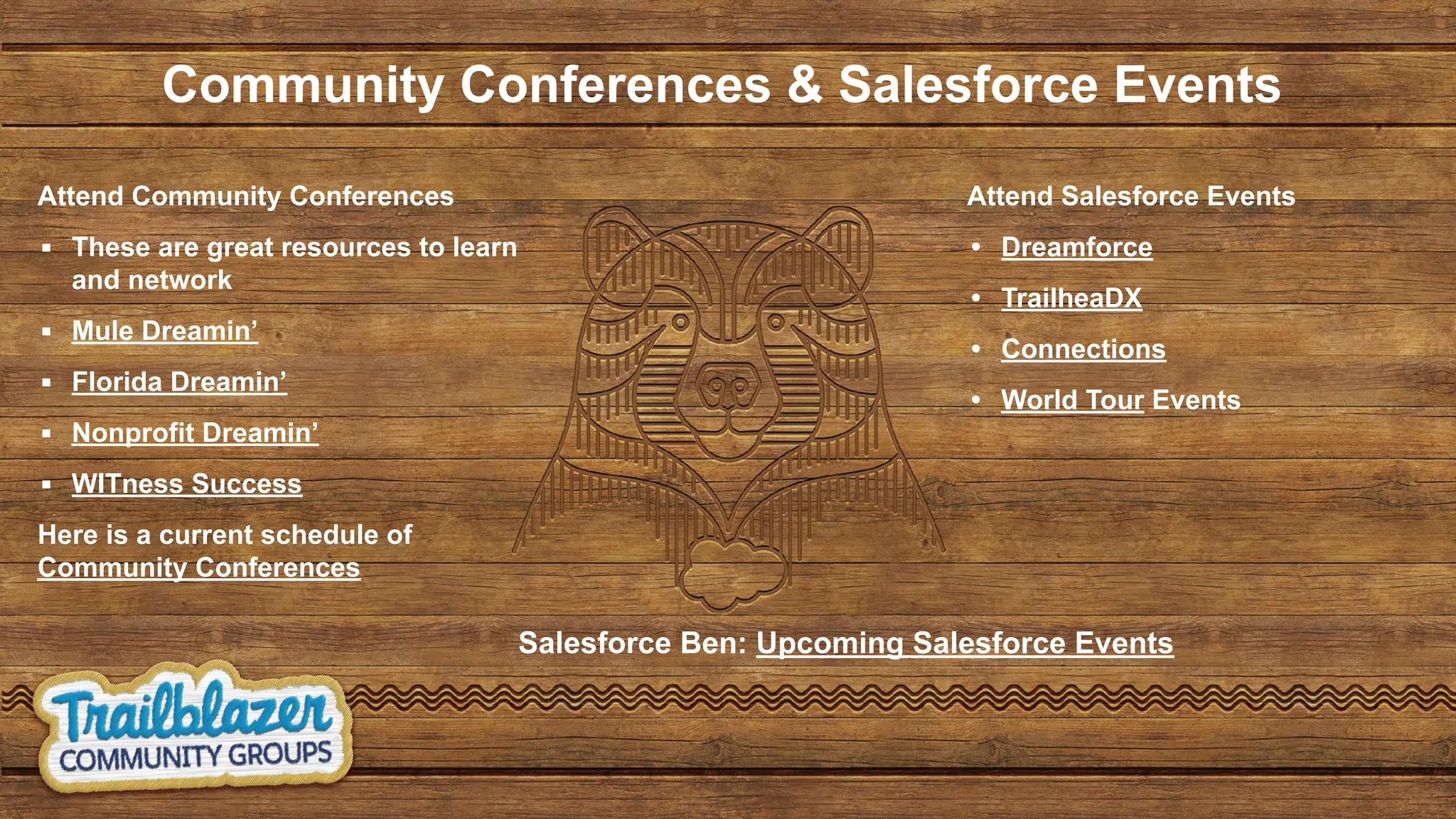 Community Conferences & Salesforce Events
Attend Community Conferences
▪ These are great resources to learn
and network
▪ Mule Dreamin’
▪ Florida Dreamin’
▪ Nonprofit Dreamin’
▪ WITness Success
Here is a current schedule of
Community Conferences
Attend Salesforce Events
• Dreamforce
• TrailheaDX
• Connections
• World Tour Events
Salesforce Ben: Upcoming Salesforce Events
 