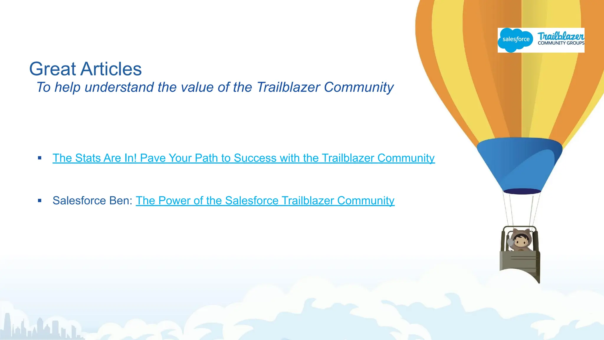 Great Articles
To help understand the value of the Trailblazer Community
▪ The Stats Are In! Pave Your Path to Success with the Trailblazer Community
▪ Salesforce Ben: The Power of the Salesforce Trailblazer Community
 