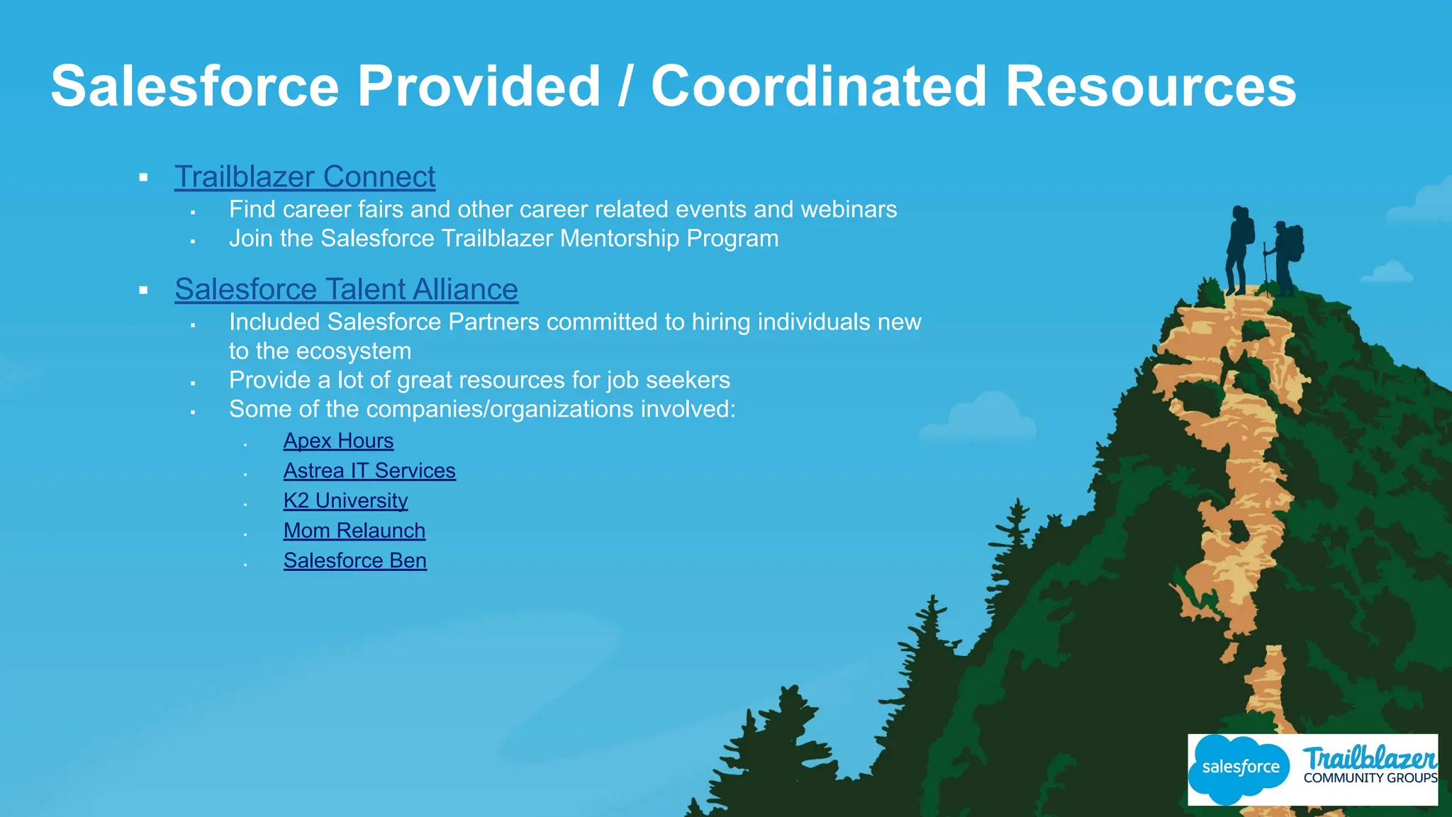 Salesforce Provided / Coordinated Resources
▪ Trailblazer Connect
▪ Find career fairs and other career related events and webinars
▪ Join the Salesforce Trailblazer Mentorship Program
▪ Salesforce Talent Alliance
▪ Included Salesforce Partners committed to hiring individuals new
to the ecosystem
▪ Provide a lot of great resources for job seekers
▪ Some of the companies/organizations involved:
▪ Apex Hours
▪ Astrea IT Services
▪ K2 University
▪ Mom Relaunch
▪ Salesforce Ben
 