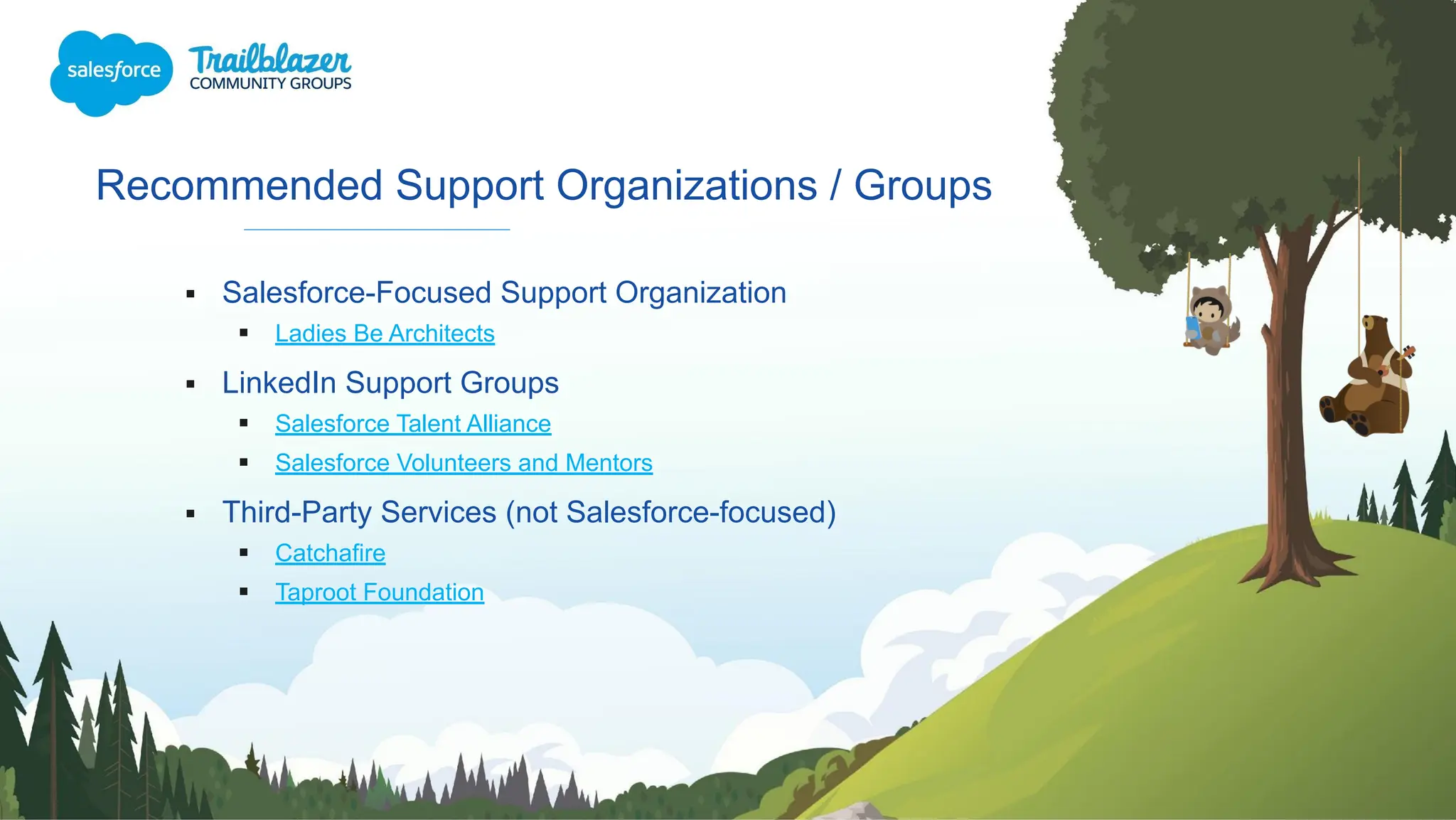 Recommended Support Organizations / Groups
▪ Salesforce-Focused Support Organization
▪ Ladies Be Architects
▪ LinkedIn Support Groups
▪ Salesforce Talent Alliance
▪ Salesforce Volunteers and Mentors
▪ Third-Party Services (not Salesforce-focused)
▪ Catchafire
▪ Taproot Foundation
 