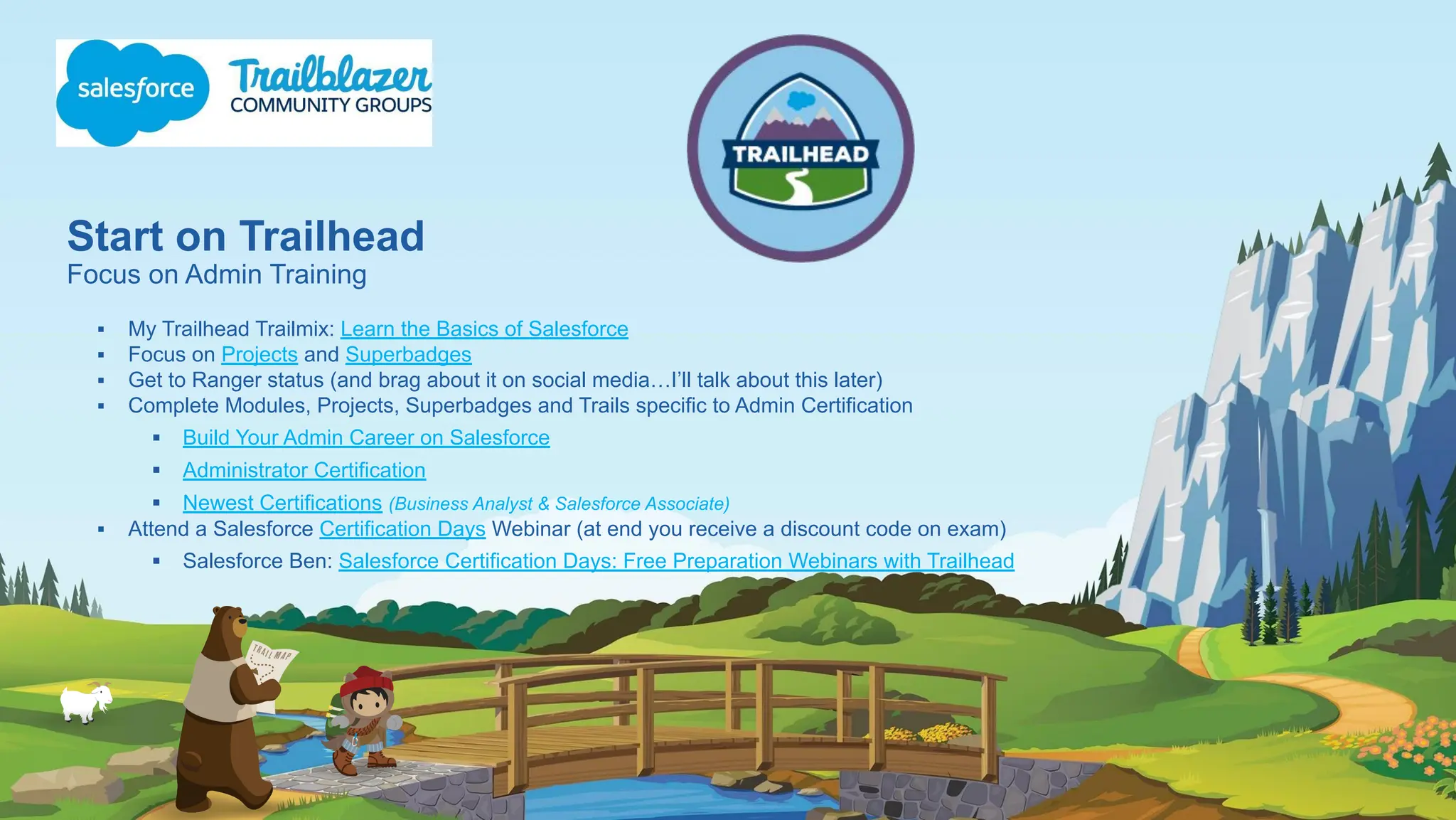 Start on Trailhead
Focus on Admin Training
▪ My Trailhead Trailmix: Learn the Basics of Salesforce
▪ Focus on Projects and Superbadges
▪ Get to Ranger status (and brag about it on social media…I’ll talk about this later)
▪ Complete Modules, Projects, Superbadges and Trails specific to Admin Certification
▪ Build Your Admin Career on Salesforce
▪ Administrator Certification
▪ Newest Certifications (Business Analyst & Salesforce Associate)
▪ Attend a Salesforce Certification Days Webinar (at end you receive a discount code on exam)
▪ Salesforce Ben: Salesforce Certification Days: Free Preparation Webinars with Trailhead
 