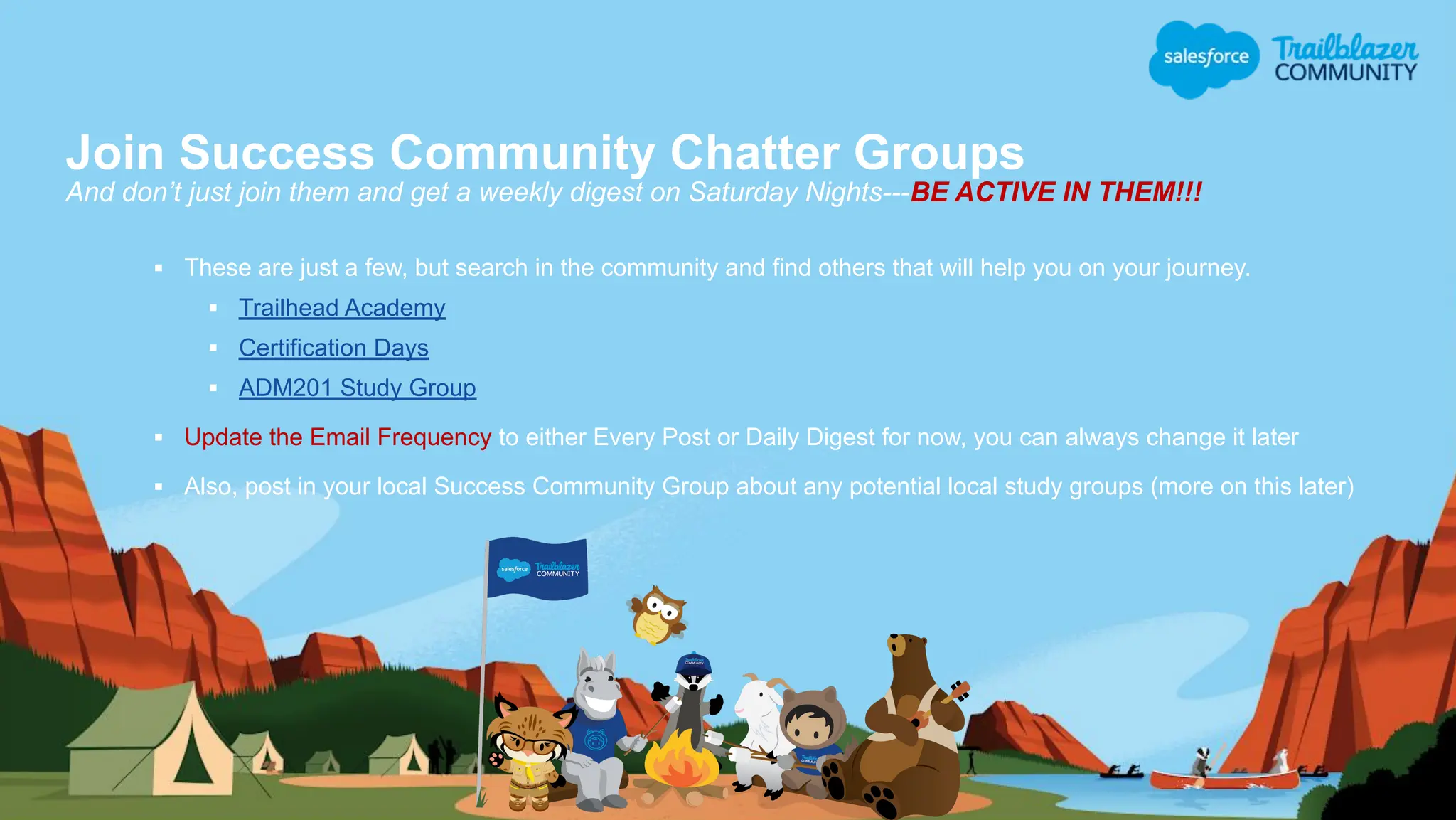 Join Success Community Chatter Groups
And don’t just join them and get a weekly digest on Saturday Nights---BE ACTIVE IN THEM!!!
▪ These are just a few, but search in the community and find others that will help you on your journey.
▪ Trailhead Academy
▪ Certification Days
▪ ADM201 Study Group
▪ Update the Email Frequency to either Every Post or Daily Digest for now, you can always change it later
▪ Also, post in your local Success Community Group about any potential local study groups (more on this later)
 