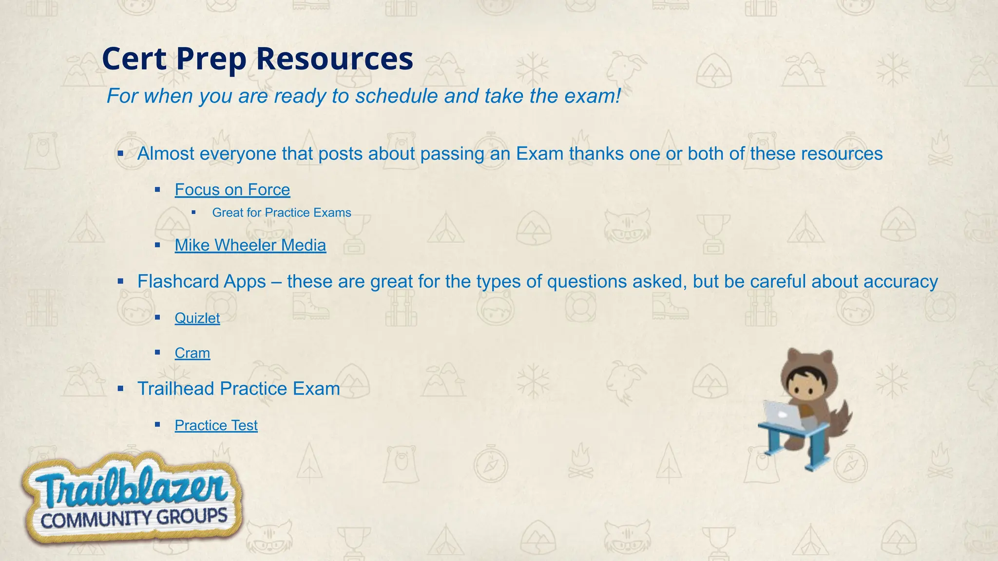 Cert Prep Resources
For when you are ready to schedule and take the exam!
▪ Almost everyone that posts about passing an Exam thanks one or both of these resources
▪ Focus on Force
▪ Great for Practice Exams
▪ Mike Wheeler Media
▪ Flashcard Apps – these are great for the types of questions asked, but be careful about accuracy
▪ Quizlet
▪ Cram
▪ Trailhead Practice Exam
▪ Practice Test
 
