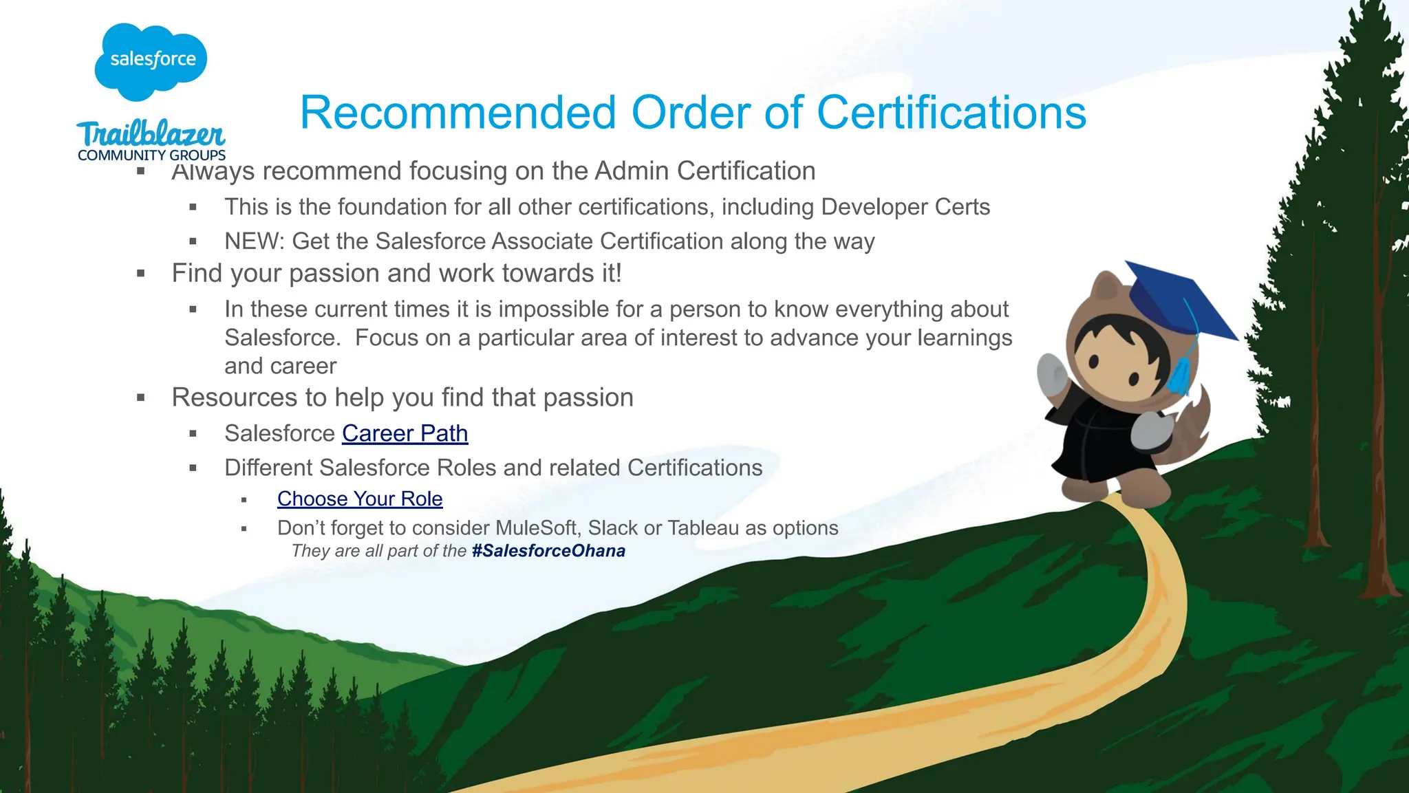 ▪ Always recommend focusing on the Admin Certification
▪ This is the foundation for all other certifications, including Developer Certs
▪ NEW: Get the Salesforce Associate Certification along the way
▪ Find your passion and work towards it!
▪ In these current times it is impossible for a person to know everything about
Salesforce. Focus on a particular area of interest to advance your learnings
and career
▪ Resources to help you find that passion
▪ Salesforce Career Path
▪ Different Salesforce Roles and related Certifications
▪ Choose Your Role
▪ Don’t forget to consider MuleSoft, Slack or Tableau as options
They are all part of the #SalesforceOhana
Recommended Order of Certifications
 