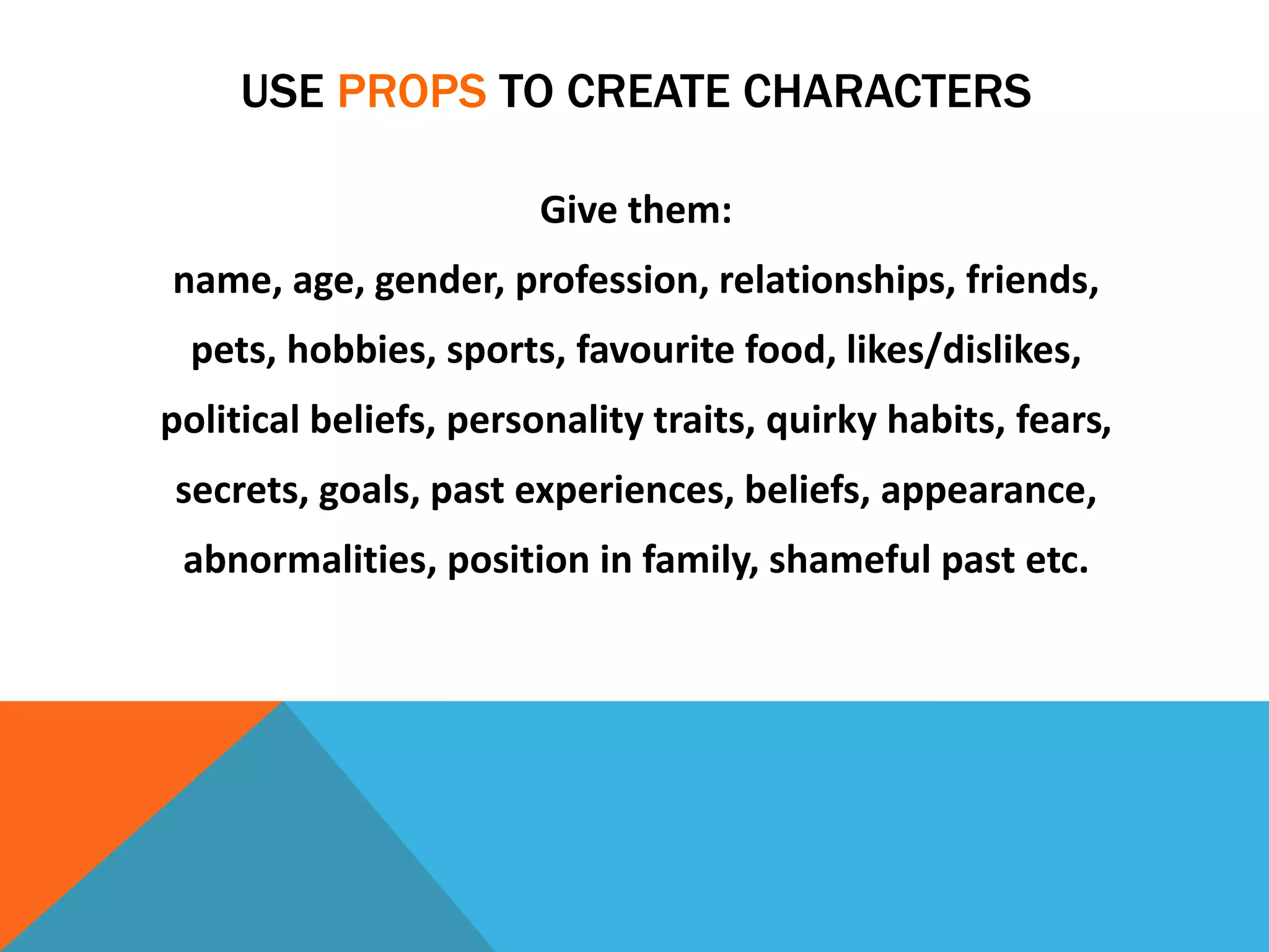 USE PROPS TO CREATE CHARACTERS
Give them:
name, age, gender, profession, relationships, friends,
pets, hobbies, sports, favourite food, likes/dislikes,
political beliefs, personality traits, quirky habits, fears,
secrets, goals, past experiences, beliefs, appearance,
abnormalities, position in family, shameful past etc.
 