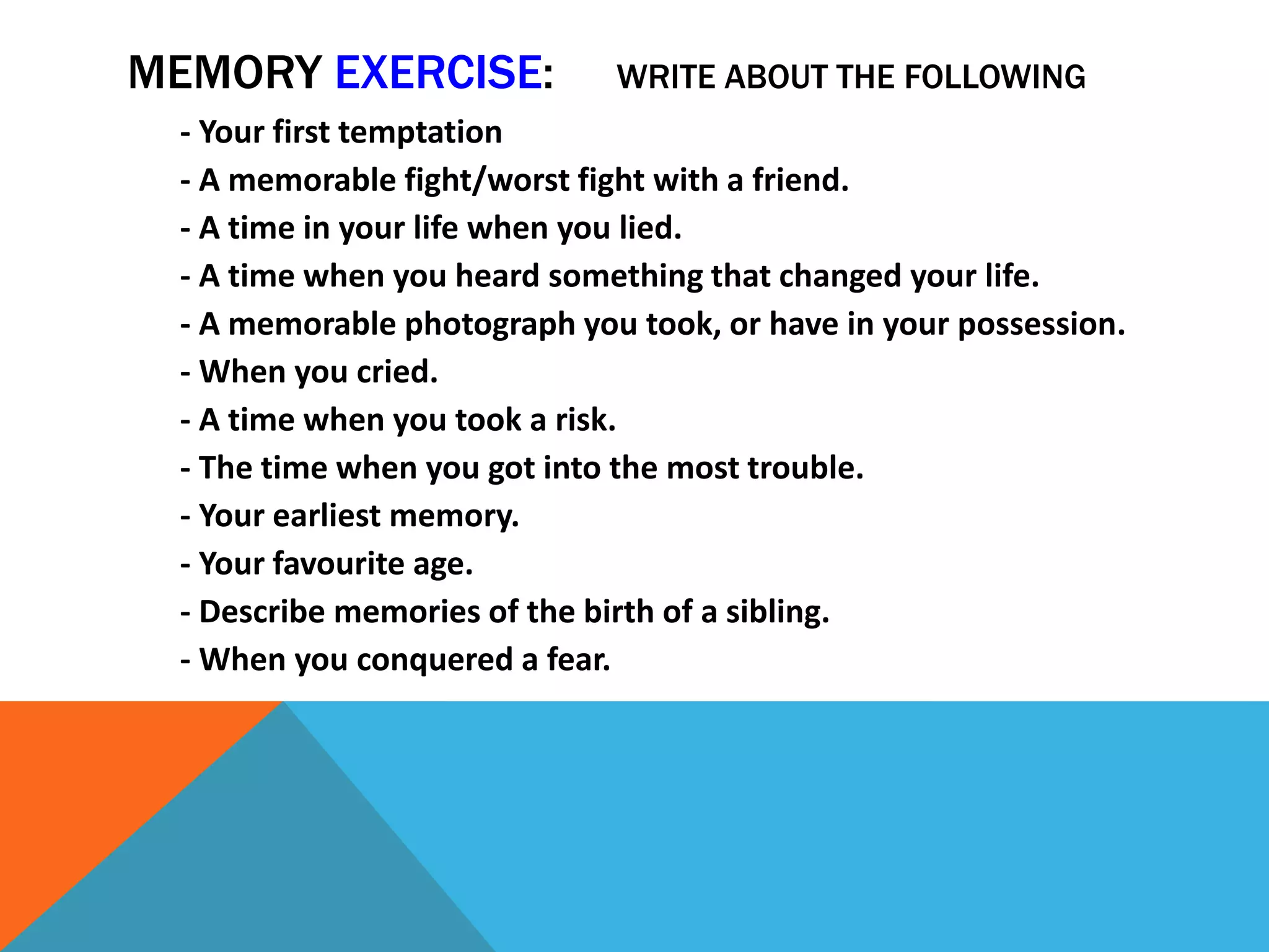 MEMORY EXERCISE: WRITE ABOUT THE FOLLOWING
- Your first temptation
- A memorable fight/worst fight with a friend.
- A time in your life when you lied.
- A time when you heard something that changed your life.
- A memorable photograph you took, or have in your possession.
- When you cried.
- A time when you took a risk.
- The time when you got into the most trouble.
- Your earliest memory.
- Your favourite age.
- Describe memories of the birth of a sibling.
- When you conquered a fear.
 