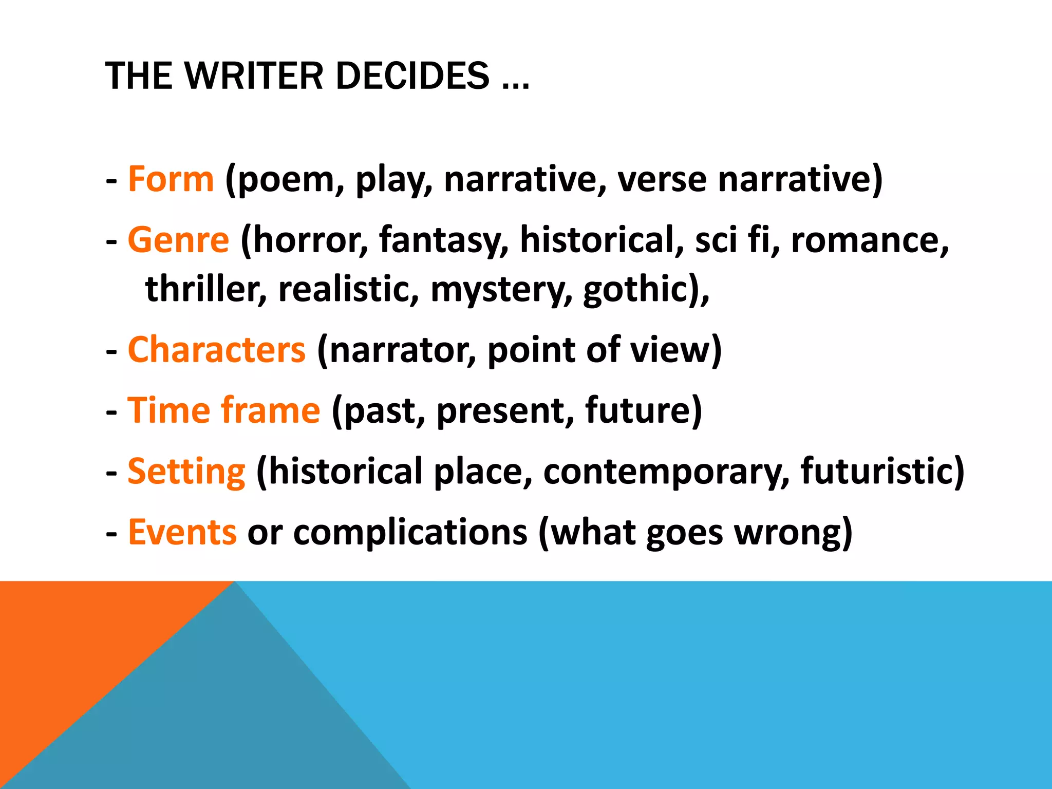 THE WRITER DECIDES …
- Form (poem, play, narrative, verse narrative)
- Genre (horror, fantasy, historical, sci fi, romance,
thriller, realistic, mystery, gothic),
- Characters (narrator, point of view)
- Time frame (past, present, future)
- Setting (historical place, contemporary, futuristic)
- Events or complications (what goes wrong)
 