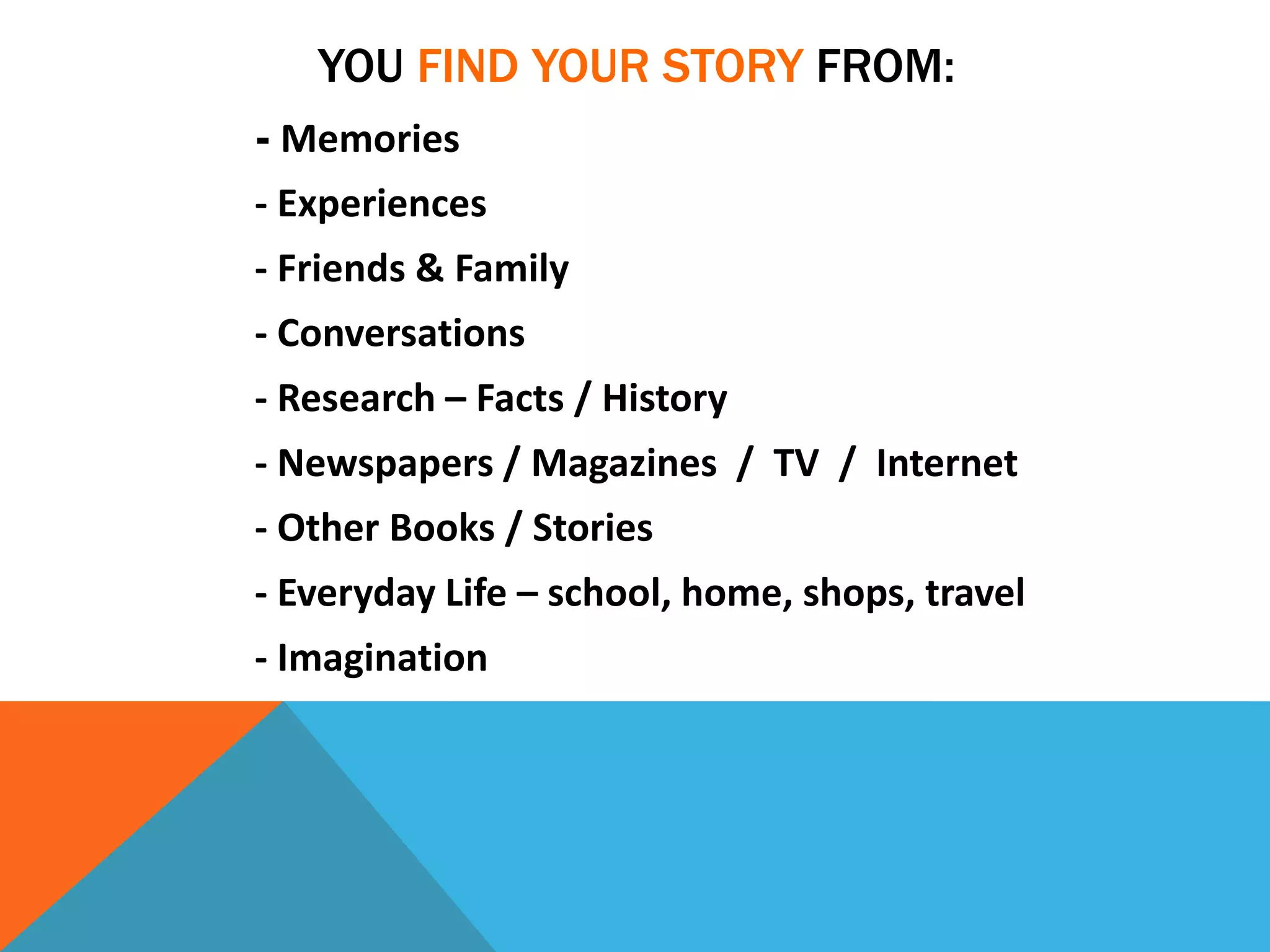 YOU FIND YOUR STORY FROM:
- Memories
- Experiences
- Friends & Family
- Conversations
- Research – Facts / History
- Newspapers / Magazines / TV / Internet
- Other Books / Stories
- Everyday Life – school, home, shops, travel
- Imagination
 