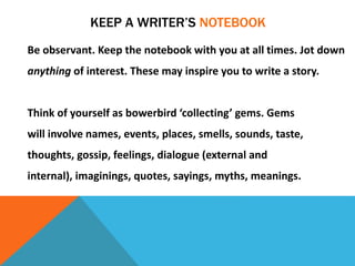KEEP A WRITER’S NOTEBOOK
Be observant. Keep the notebook with you at all times. Jot down
anything of interest. These may inspire you to write a story.
Think of yourself as bowerbird ‘collecting’ gems. Gems
will involve names, events, places, smells, sounds, taste,
thoughts, gossip, feelings, dialogue (external and
internal), imaginings, quotes, sayings, myths, meanings.
 