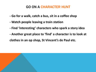 GO ON A CHARACTER HUNT
- Go for a walk, catch a bus, sit in a coffee shop
- Watch people leaving a train station
- Find ‘interesting’ characters who spark a story idea
- Another great place to ‘find’ a character is to look at
clothes in an op shop, St Vincent’s de Paul etc.
 