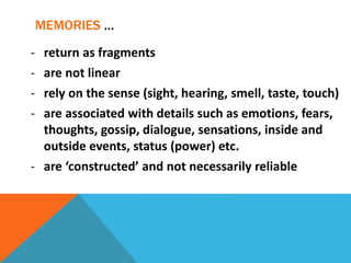 MEMORIES …
- return as fragments
- are not linear
- rely on the sense (sight, hearing, smell, taste, touch)
- are associated with details such as emotions, fears,
thoughts, gossip, dialogue, sensations, inside and
outside events, status (power) etc.
- are ‘constructed’ and not necessarily reliable
 