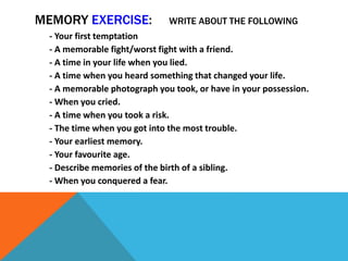 MEMORY EXERCISE: WRITE ABOUT THE FOLLOWING
- Your first temptation
- A memorable fight/worst fight with a friend.
- A time in your life when you lied.
- A time when you heard something that changed your life.
- A memorable photograph you took, or have in your possession.
- When you cried.
- A time when you took a risk.
- The time when you got into the most trouble.
- Your earliest memory.
- Your favourite age.
- Describe memories of the birth of a sibling.
- When you conquered a fear.
 