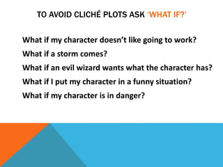 TO AVOID CLICHÉ PLOTS ASK ‘WHAT IF?’
What if my character doesn’t like going to work?
What if a storm comes?
What if an evil wizard wants what the character has?
What if I put my character in a funny situation?
What if my character is in danger?
 