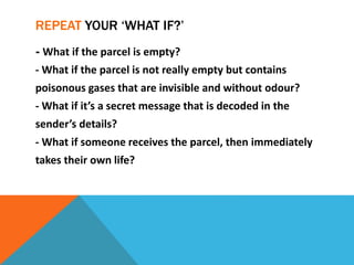 REPEAT YOUR ‘WHAT IF?’
- What if the parcel is empty?
- What if the parcel is not really empty but contains
poisonous gases that are invisible and without odour?
- What if it’s a secret message that is decoded in the
sender’s details?
- What if someone receives the parcel, then immediately
takes their own life?
 