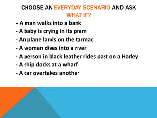 CHOOSE AN EVERYDAY SCENARIO AND ASK
WHAT IF?
- A man walks into a bank
- A baby is crying in its pram
- An plane lands on the tarmac
- A woman dives into a river
- A person in black leather rides past on a Harley
- A ship docks at a wharf
- A car overtakes another
 