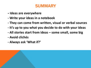 SUMMARY
- Ideas are everywhere
- Write your ideas in a notebook
- They can come from written, visual or verbal sources
- It’s up to you what you decide to do with your ideas
- All stories start from ideas – some small, some big
- Avoid clichés
- Always ask ‘What if?’
 