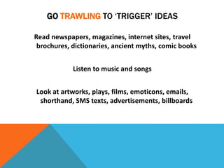 GO TRAWLING TO ‘TRIGGER’ IDEAS
Read newspapers, magazines, internet sites, travel
brochures, dictionaries, ancient myths, comic books
Listen to music and songs
Look at artworks, plays, films, emoticons, emails,
shorthand, SMS texts, advertisements, billboards
 