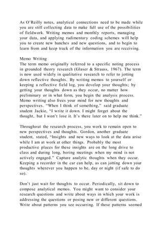 As O’Reilly notes, analytical connections need to be made while
you are still collecting data to make full use of the possibilities
of fieldwork. Writing memos and monthly reports, managing
your data, and applying rudimentary coding schemes will help
you to create new hunches and new questions, and to begin to
learn from and keep track of the information you are receiving.
Memo Writing
The term memo originally referred to a specific noting process
in grounded theory research (Glaser & Strauss, 1967). The term
is now used widely in qualitative research to refer to jotting
down reflective thoughts. By writing memos to yourself or
keeping a reflective field log, you develop your thoughts; by
getting your thoughts down as they occur, no matter how
preliminary or in what form, you begin the analysis process.
Memo writing also frees your mind for new thoughts and
perspectives. “When I think of something,” said graduate
student Jackie, “I write it down. I might forget about the
thought, but I won’t lose it. It’s there later on to help me think.”
Throughout the research process, you work to remain open to
new perspectives and thoughts. Gordon, another graduate
student, stated, “Insights and new ways to look at the data arise
while I am at work at other things. Probably the most
productive places for these insights are on the long drive to
class and during long, boring meetings when my mind is not
actively engaged.” Capture analytic thoughts when they occur.
Keeping a recorder in the car can help, as can jotting down your
thoughts wherever you happen to be, day or night (if safe to do
so).
Don’t just wait for thoughts to occur. Periodically, sit down to
compose analytical memos. You might want to consider your
research questions and write about ways in which your work is
addressing the questions or posing new or different questions.
Write about patterns you see occurring. If these patterns seemed
 