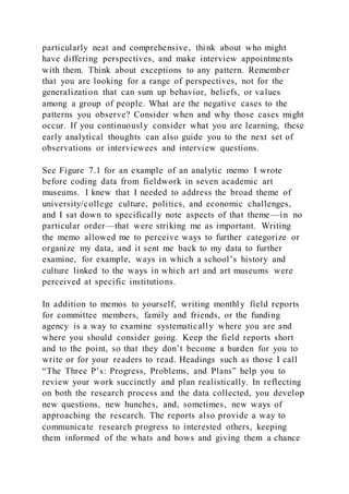particularly neat and comprehensive, think about who might
have differing perspectives, and make interview appointments
with them. Think about exceptions to any pattern. Remember
that you are looking for a range of perspectives, not for the
generalization that can sum up behavior, beliefs, or values
among a group of people. What are the negative cases to the
patterns you observe? Consider when and why those cases might
occur. If you continuously consider what you are learning, these
early analytical thoughts can also guide you to the next set of
observations or interviewees and interview questions.
See Figure 7.1 for an example of an analytic memo I wrote
before coding data from fieldwork in seven academic art
museums. I knew that I needed to address the broad theme of
university/college culture, politics, and economic challenges,
and I sat down to specifically note aspects of that theme—in no
particular order—that were striking me as important. Writing
the memo allowed me to perceive ways to further categorize or
organize my data, and it sent me back to my data to further
examine, for example, ways in which a school’s history and
culture linked to the ways in which art and art museums were
perceived at specific institutions.
In addition to memos to yourself, writing monthly field reports
for committee members, family and friends, or the funding
agency is a way to examine systematically where you are and
where you should consider going. Keep the field reports short
and to the point, so that they don’t become a burden for you to
write or for your readers to read. Headings such as those I call
“The Three P’s: Progress, Problems, and Plans” help you to
review your work succinctly and plan realistically. In reflecting
on both the research process and the data collected, you develop
new questions, new hunches, and, sometimes, new ways of
approaching the research. The reports also provide a way to
communicate research progress to interested others, keeping
them informed of the whats and hows and giving them a chance
 