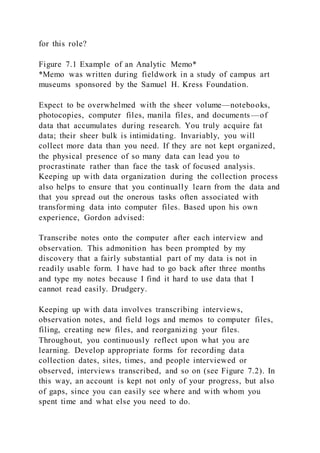 for this role?
Figure 7.1 Example of an Analytic Memo*
*Memo was written during fieldwork in a study of campus art
museums sponsored by the Samuel H. Kress Foundation.
Expect to be overwhelmed with the sheer volume—notebooks,
photocopies, computer files, manila files, and documents—of
data that accumulates during research. You truly acquire fat
data; their sheer bulk is intimidating. Invariably, you will
collect more data than you need. If they are not kept organized,
the physical presence of so many data can lead you to
procrastinate rather than face the task of focused analysis.
Keeping up with data organization during the collection process
also helps to ensure that you continually learn from the data and
that you spread out the onerous tasks often associated with
transforming data into computer files. Based upon his own
experience, Gordon advised:
Transcribe notes onto the computer after each interview and
observation. This admonition has been prompted by my
discovery that a fairly substantial part of my data is not in
readily usable form. I have had to go back after three months
and type my notes because I find it hard to use data that I
cannot read easily. Drudgery.
Keeping up with data involves transcribing interviews,
observation notes, and field logs and memos to computer files,
filing, creating new files, and reorganizing your files.
Throughout, you continuously reflect upon what you are
learning. Develop appropriate forms for recording data
collection dates, sites, times, and people interviewed or
observed, interviews transcribed, and so on (see Figure 7.2). In
this way, an account is kept not only of your progress, but also
of gaps, since you can easily see where and with whom you
spent time and what else you need to do.
 