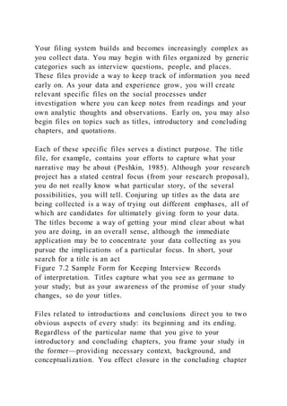 Your filing system builds and becomes increasingly complex as
you collect data. You may begin with files organized by generic
categories such as interview questions, people, and places.
These files provide a way to keep track of information you need
early on. As your data and experience grow, you will create
relevant specific files on the social processes under
investigation where you can keep notes from readings and your
own analytic thoughts and observations. Early on, you may also
begin files on topics such as titles, introductory and concluding
chapters, and quotations.
Each of these specific files serves a distinct purpose. The title
file, for example, contains your efforts to capture what your
narrative may be about (Peshkin, 1985). Although your research
project has a stated central focus (from your research proposal),
you do not really know what particular story, of the several
possibilities, you will tell. Conjuring up titles as the data are
being collected is a way of trying out different emphases, all of
which are candidates for ultimately giving form to your data.
The titles become a way of getting your mind clear about what
you are doing, in an overall sense, although the immediate
application may be to concentra te your data collecting as you
pursue the implications of a particular focus. In short, your
search for a title is an act
Figure 7.2 Sample Form for Keeping Interview Records
of interpretation. Titles capture what you see as germane to
your study; but as your awareness of the promise of your study
changes, so do your titles.
Files related to introductions and conclusions direct you to two
obvious aspects of every study: its beginning and its ending.
Regardless of the particular name that you give to your
introductory and concluding chapters, you frame your study in
the former—providing necessary context, background, and
conceptualization. You effect closure in the concluding chapter
 