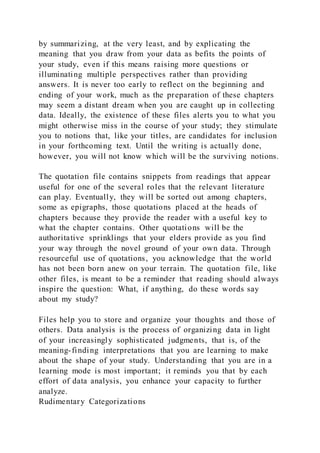 by summarizing, at the very least, and by explicating the
meaning that you draw from your data as befits the points of
your study, even if this means raising more questions or
illuminating multiple perspectives rather than providing
answers. It is never too early to reflect on the beginning and
ending of your work, much as the preparation of these chapters
may seem a distant dream when you are caught up in collecting
data. Ideally, the existence of these files alerts you to what you
might otherwise miss in the course of your study; they stimulate
you to notions that, like your titles, are candidates for inclusion
in your forthcoming text. Until the writing is actually done,
however, you will not know which will be the surviving notions.
The quotation file contains snippets from readings that appear
useful for one of the several roles that the relevant literature
can play. Eventually, they will be sorted out among chapters,
some as epigraphs, those quotations placed at the heads of
chapters because they provide the reader with a useful key to
what the chapter contains. Other quotations will be the
authoritative sprinklings that your elders provide as you find
your way through the novel ground of your own data. Through
resourceful use of quotations, you acknowledge that the world
has not been born anew on your terrain. The quotation file, like
other files, is meant to be a reminder that reading should always
inspire the question: What, if anything, do these words say
about my study?
Files help you to store and organize your thoughts and those of
others. Data analysis is the process of organizing data in light
of your increasingly sophisticated judgments, that is, of the
meaning-finding interpretations that you are learning to make
about the shape of your study. Understanding that you are in a
learning mode is most important; it reminds you that by each
effort of data analysis, you enhance your capacity to further
analyze.
Rudimentary Categorizations
 