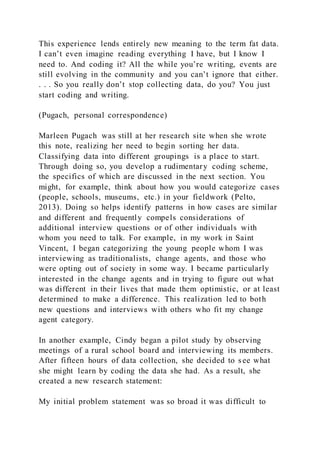 This experience lends entirely new meaning to the term fat data.
I can’t even imagine reading everything I have, but I know I
need to. And coding it? All the while you’re writing, events are
still evolving in the community and you can’t ignore that either.
. . . So you really don’t stop collecting data, do you? You just
start coding and writing.
(Pugach, personal correspondence)
Marleen Pugach was still at her research site when she wrote
this note, realizing her need to begin sorting her data.
Classifying data into different groupings is a place to start.
Through doing so, you develop a rudimentary coding scheme,
the specifics of which are discussed in the next section. You
might, for example, think about how you would categorize cases
(people, schools, museums, etc.) in your fieldwork (Pelto,
2013). Doing so helps identify patterns in how cases are similar
and different and frequently compels considerations of
additional interview questions or of other individuals with
whom you need to talk. For example, in my work in Saint
Vincent, I began categorizing the young people whom I was
interviewing as traditionalists, change agents, and those who
were opting out of society in some way. I became particularly
interested in the change agents and in trying to figure out what
was different in their lives that made them optimistic, or at least
determined to make a difference. This realization led to both
new questions and interviews with others who fit my change
agent category.
In another example, Cindy began a pilot study by observing
meetings of a rural school board and interviewing its members.
After fifteen hours of data collection, she decided to see what
she might learn by coding the data she had. As a result, she
created a new research statement:
My initial problem statement was so broad it was difficult to
 