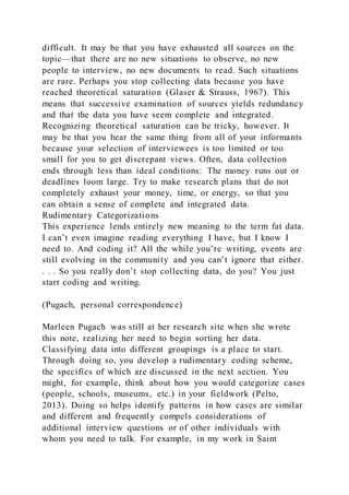 difficult. It may be that you have exhausted all sources on the
topic—that there are no new situations to observe, no new
people to interview, no new documents to read. Such situations
are rare. Perhaps you stop collecting data because you have
reached theoretical saturation (Glaser & Strauss, 1967). This
means that successive examination of sources yields redundancy
and that the data you have seem complete and integrated.
Recognizing theoretical saturation can be tricky, however. It
may be that you hear the same thing from all of your informants
because your selection of interviewees is too limited or too
small for you to get discrepant views. Often, data collection
ends through less than ideal conditions: The money runs out or
deadlines loom large. Try to make research plans that do not
completely exhaust your money, time, or energy, so that you
can obtain a sense of complete and integrated data.
Rudimentary Categorizations
This experience lends entirely new meaning to the term fat data.
I can’t even imagine reading everything I have, but I know I
need to. And coding it? All the while you’re writing, events are
still evolving in the community and you can’t ignore that either.
. . . So you really don’t stop collecting data, do you? You just
start coding and writing.
(Pugach, personal correspondence)
Marleen Pugach was still at her research site when she wrote
this note, realizing her need to begin sorting her data.
Classifying data into different groupings is a place to start.
Through doing so, you develop a rudimentary coding scheme,
the specifics of which are discussed in the next section. You
might, for example, think about how you would categorize cases
(people, schools, museums, etc.) in your fieldwork (Pelto,
2013). Doing so helps identify patterns in how cases are similar
and different and frequently compels considerations of
additional interview questions or of other individuals with
whom you need to talk. For example, in my work in Saint
 
